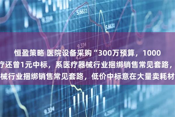 恒盈策略 医院设备采购“300万预算，1000元中标”被叫停！迈瑞医疗还曾1元中标，系医疗器械行业捆绑销售常见套路，低价中标意在大量卖耗材