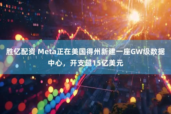胜亿配资 Meta正在美国得州新建一座GW级数据中心，开支超15亿美元
