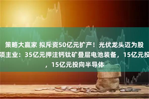 策略大赢家 拟斥资50亿元扩产！光伏龙头迈为股份加码两项主业：35亿元押注钙钛矿叠层电池装备，15亿元投向半导体
