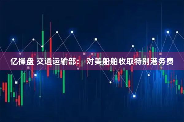 亿操盘 交通运输部: 对美船舶收取特别港务费