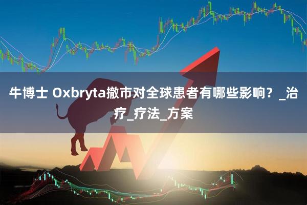 牛博士 Oxbryta撤市对全球患者有哪些影响?_治疗_疗法_方案