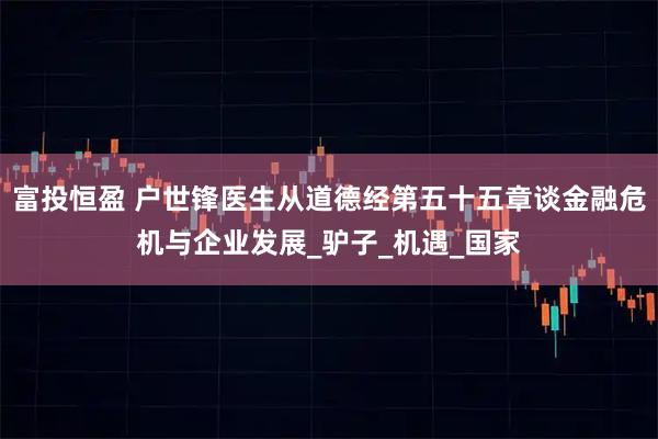 富投恒盈 户世锋医生从道德经第五十五章谈金融危机与企业发展_驴子_机遇_国家