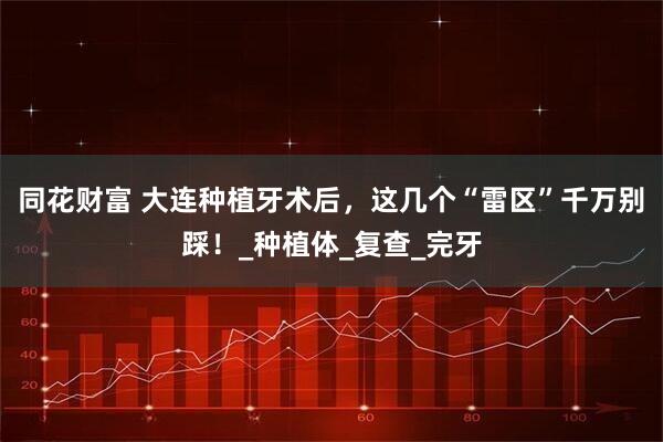 同花财富 大连种植牙术后，这几个“雷区”千万别踩！_种植体_复查_完牙