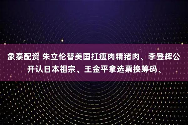 象泰配资 朱立伦替美国扛瘦肉精猪肉、李登辉公开认日本祖宗、王金平拿选票换筹码、