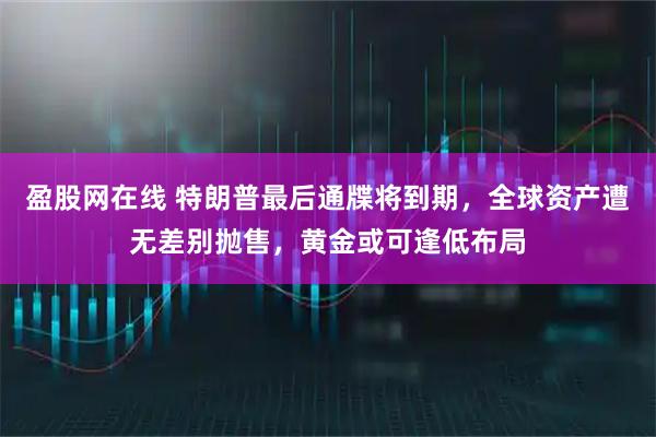 盈股网在线 特朗普最后通牒将到期，全球资产遭无差别抛售，黄金或可逢低布局