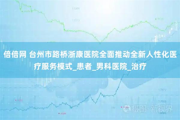倍倍网 台州市路桥浙康医院全面推动全新人性化医疗服务模式_患者_男科医院_治疗