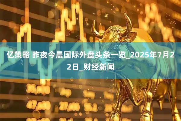 亿策略 昨夜今晨国际外盘头条一览_2025年7月22日_财经新闻