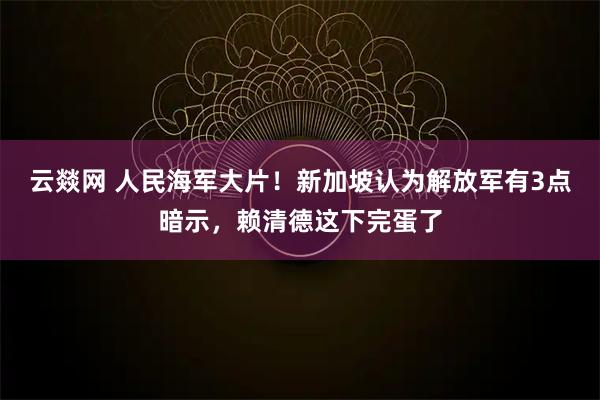 云燚网 人民海军大片！新加坡认为解放军有3点暗示，赖清德这下完蛋了