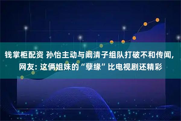 钱掌柜配资 孙怡主动与阚清子组队打破不和传闻, 网友: 这俩姐妹的“孽缘”比电视剧还精彩
