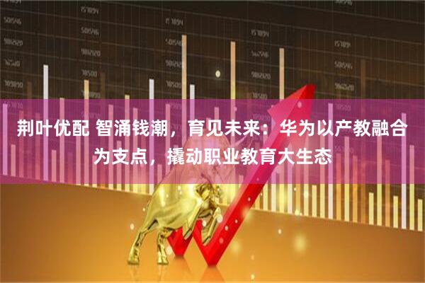 荆叶优配 智涌钱潮，育见未来：华为以产教融合为支点，撬动职业教育大生态