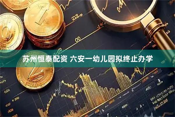 苏州恒泰配资 六安一幼儿园拟终止办学