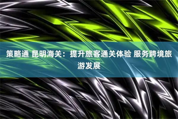 策略通 昆明海关：提升旅客通关体验 服务跨境旅游发展