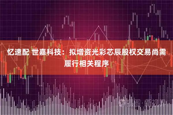 忆速配 世嘉科技:拟增资光彩芯辰股权交易尚需履行相关程序