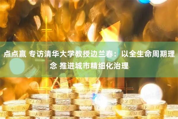 点点赢 专访清华大学教授边兰春：以全生命周期理念 推进城市精细化治理