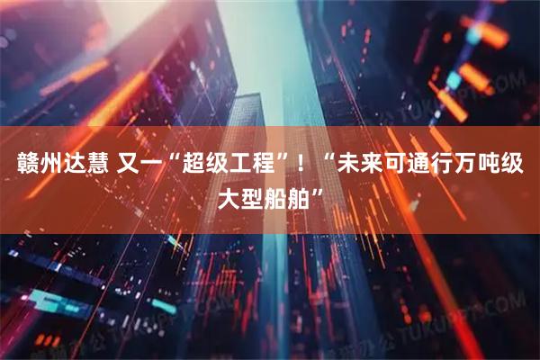 赣州达慧 又一“超级工程”！“未来可通行万吨级大型船舶”