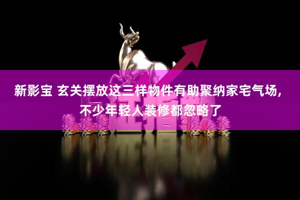 新影宝 玄关摆放这三样物件有助聚纳家宅气场, 不少年轻人装修都忽略了