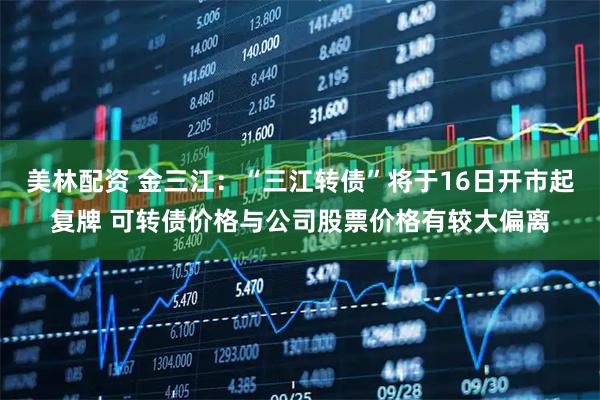 美林配资 金三江:“三江转债”将于16日开市起复牌 可转债价格与公司股票价格有较大偏离