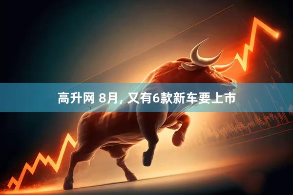 高升网 8月, 又有6款新车要上市